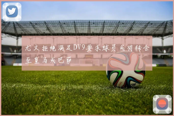 尤文拒绝满足DV9要求球员或将转会至皇马或巴萨