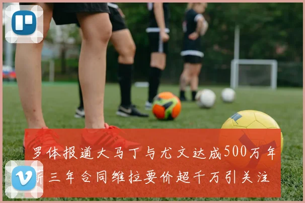 罗体报道大马丁与尤文达成500万年薪三年合同维拉要价超千万引关注