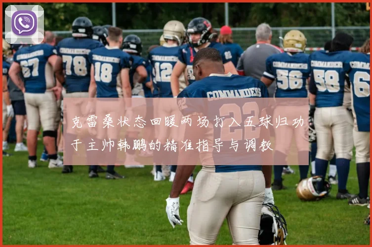 克雷桑状态回暖两场打入五球归功于主帅韩鹏的精准指导与调教