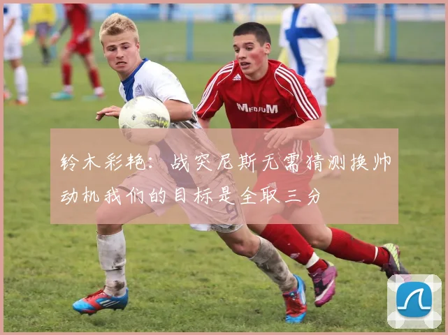 铃木彩艳：战突尼斯无需猜测换帅动机我们的目标是全取三分