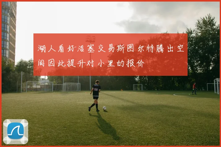 湖人看好活塞交易斯图尔特腾出空间因此提升对小里的报价