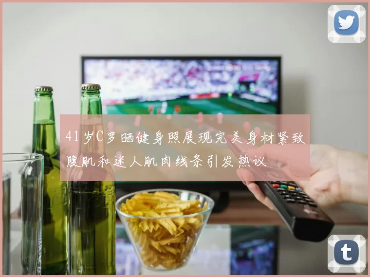 41岁C罗晒健身照展现完美身材紧致腹肌和迷人肌肉线条引发热议