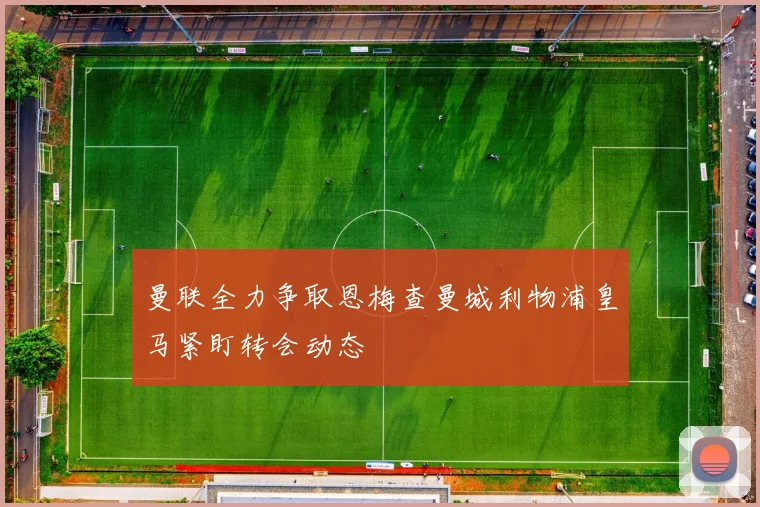 曼联全力争取恩梅查曼城利物浦皇马紧盯转会动态