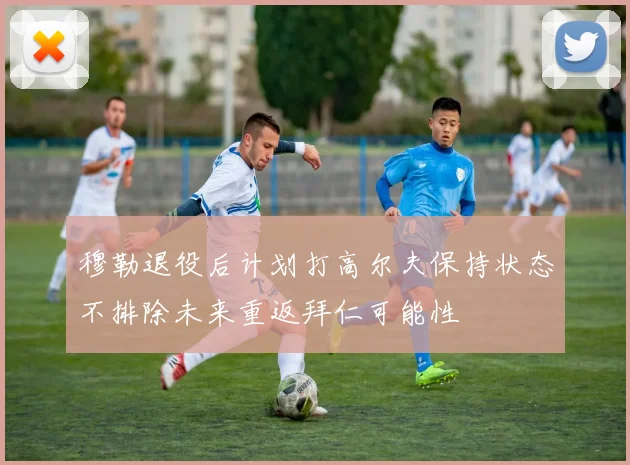 穆勒退役后计划打高尔夫保持状态不排除未来重返拜仁可能性