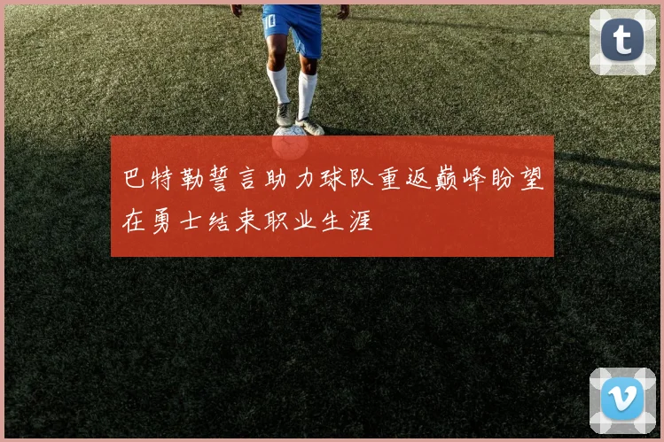 巴特勒誓言助力球队重返巅峰盼望在勇士结束职业生涯