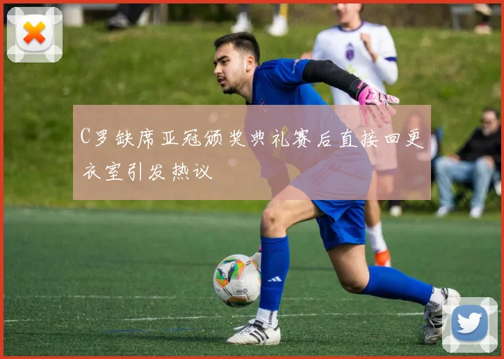 C罗缺席亚冠颁奖典礼赛后直接回更衣室引发热议