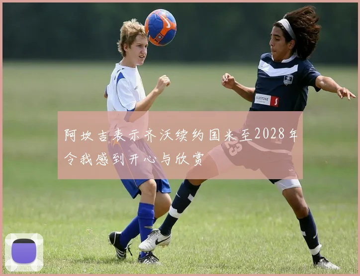 阿坎吉表示齐沃续约国米至2028年令我感到开心与欣赏