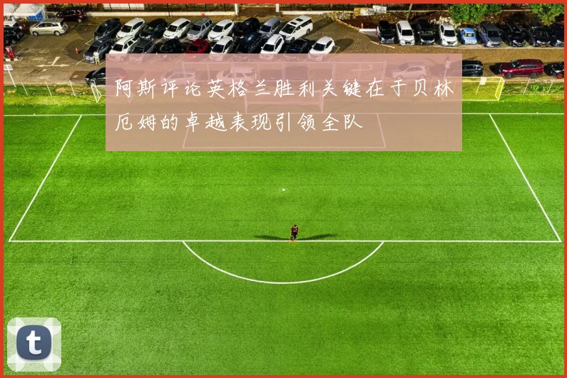 阿斯评论英格兰胜利关键在于贝林厄姆的卓越表现引领全队